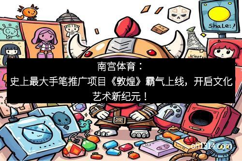南宫体育：史上最大手笔推广项目《敦煌》霸气上线，开启文化艺术新纪元！
